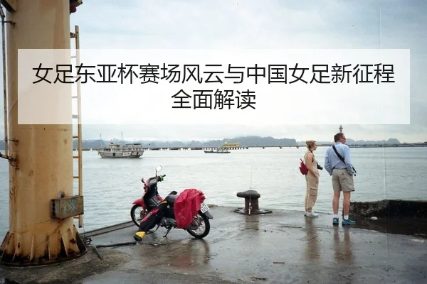 女足东亚杯赛场风云与中国女足新征程全面解读