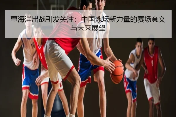 覃海洋出战引发关注：中国泳坛新力量的赛场意义与未来展望