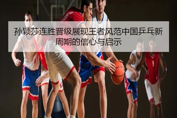 孙颖莎连胜晋级展现王者风范中国乒乓新周期的信心与启示