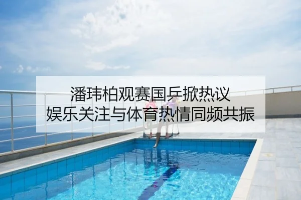 潘玮柏观赛国乒掀热议 娱乐关注与体育热情同频共振