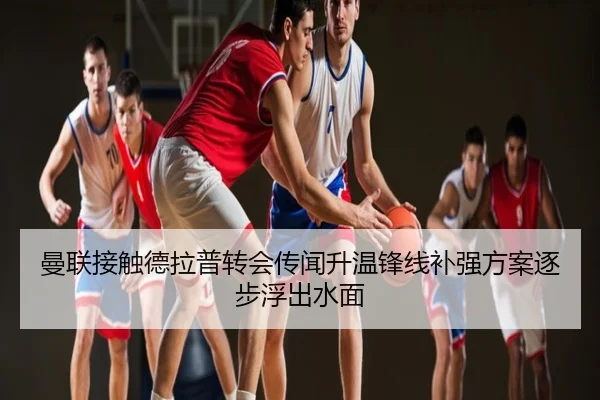 曼联接触德拉普转会传闻升温锋线补强方案逐步浮出水面