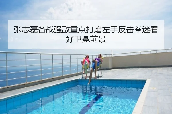 张志磊备战强敌重点打磨左手反击拳迷看好卫冕前景