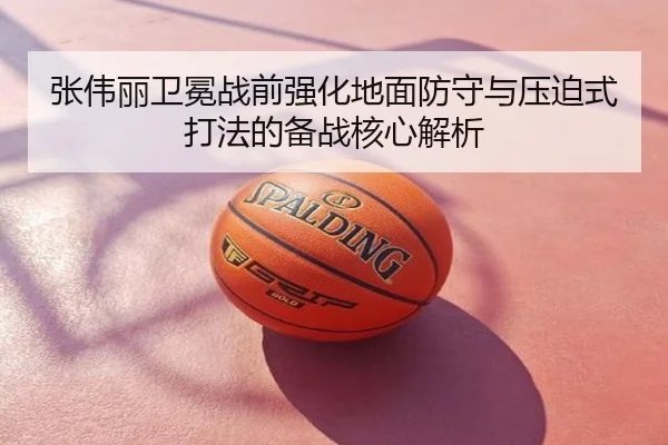 张伟丽卫冕战前强化地面防守与压迫式打法的备战核心解析
