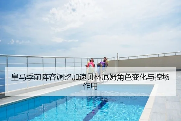 皇马季前阵容调整加速贝林厄姆角色变化与控场作用