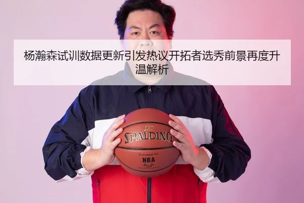 杨瀚森试训数据更新引发热议开拓者选秀前景再度升温解析