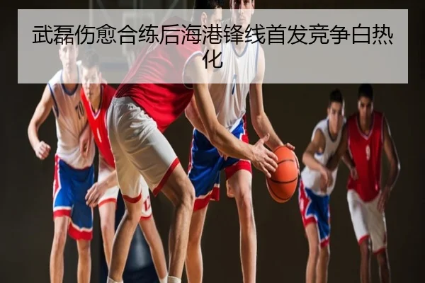 武磊伤愈合练后海港锋线首发竞争白热化