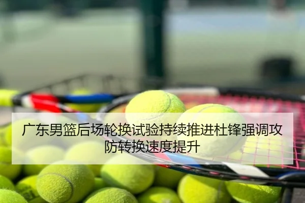 广东男篮后场轮换试验持续推进杜锋强调攻防转换速度提升