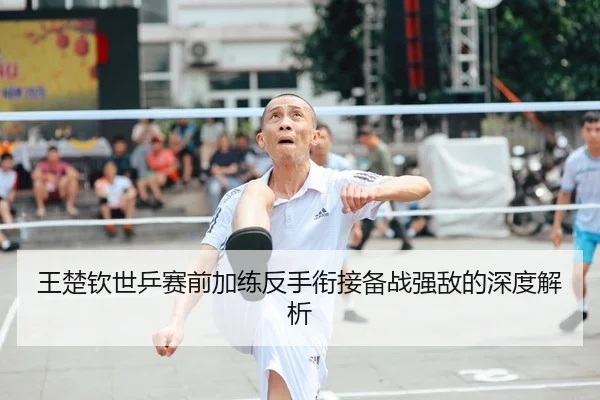 王楚钦世乒赛前加练反手衔接备战强敌的深度解析
